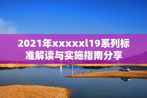 2021年xxxxxl19系列标准解读与实施指南分享