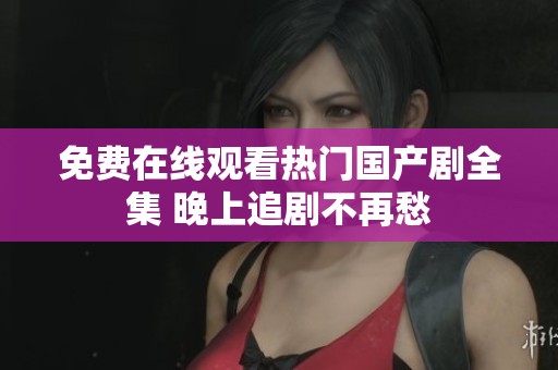 免费在线观看热门国产剧全集 晚上追剧不再愁