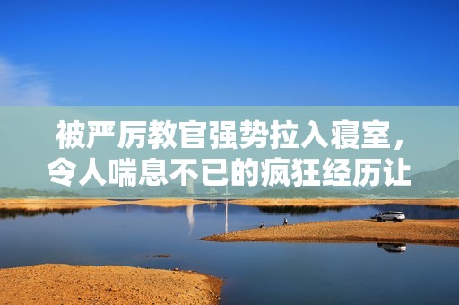 被严厉教官强势拉入寝室，令人喘息不已的疯狂经历让人腿软