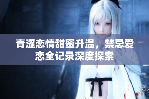 青涩恋情甜蜜升温，禁忌爱恋全记录深度探索