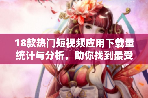 18款热门短视频应用下载量统计与分析，助你找到最受欢迎的选择