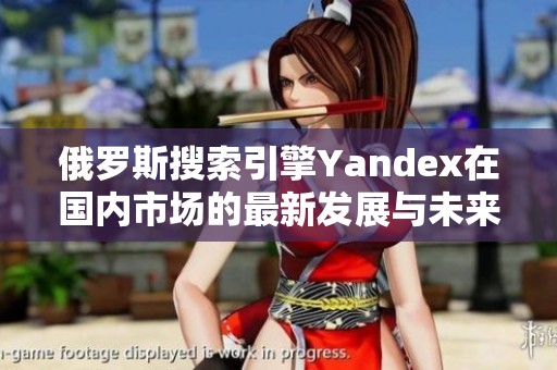 俄罗斯搜索引擎Yandex在国内市场的最新发展与未来展望分析
