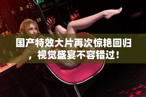 国产特效大片再次惊艳回归，视觉盛宴不容错过！