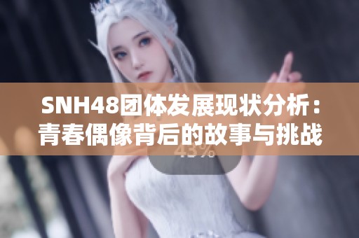 SNH48团体发展现状分析：青春偶像背后的故事与挑战