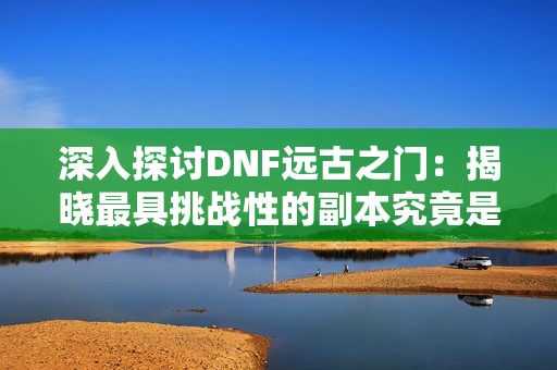 深入探讨DNF远古之门：揭晓最具挑战性的副本究竟是哪个