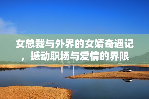 女总裁与外界的女婿奇遇记，撼动职场与爱情的界限