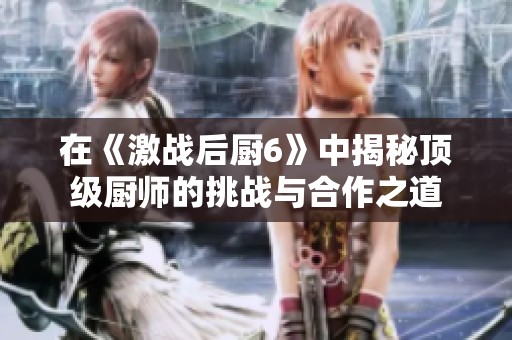 在《激战后厨6》中揭秘顶级厨师的挑战与合作之道