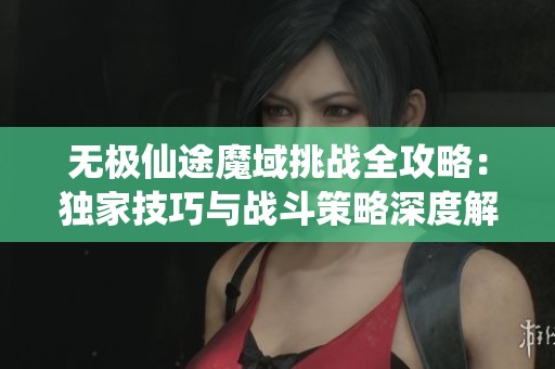 无极仙途魔域挑战全攻略：独家技巧与战斗策略深度解析
