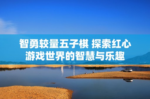 智勇较量五子棋 探索红心游戏世界的智慧与乐趣