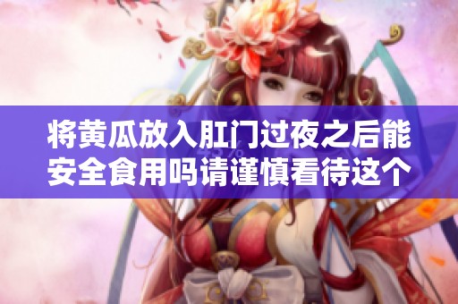 将黄瓜放入肛门过夜之后能安全食用吗请谨慎看待这个问题