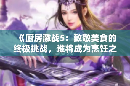 《厨房激战5：致敬美食的终极挑战，谁将成为烹饪之王》