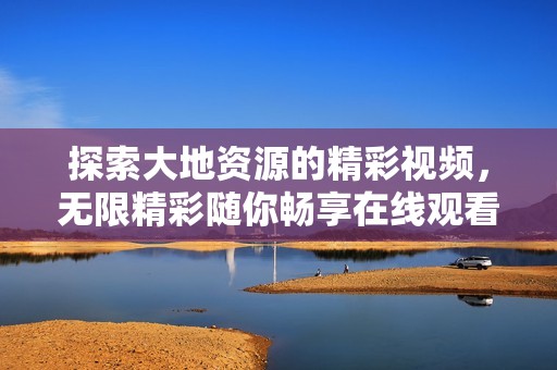 探索大地资源的精彩视频，无限精彩随你畅享在线观看平台