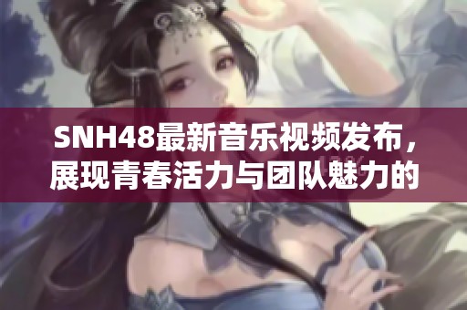 SNH48最新音乐视频发布，展现青春活力与团队魅力的视觉盛宴