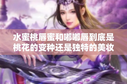 水蜜桃唇蜜和嘟嘟唇到底是桃花的变种还是独特的美妆产品呢