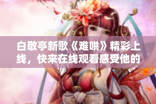 白敬亭新歌《难哄》精彩上线，快来在线观看感受他的音乐魅力！