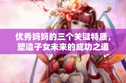 优秀妈妈的三个关键特质，塑造子女未来的成功之道