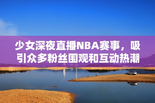 少女深夜直播NBA赛事，吸引众多粉丝围观和互动热潮