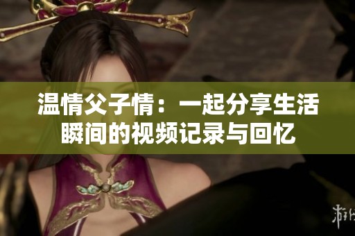 温情父子情：一起分享生活瞬间的视频记录与回忆
