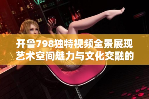 开鲁798独特视频全景展现艺术空间魅力与文化交融的精彩瞬间