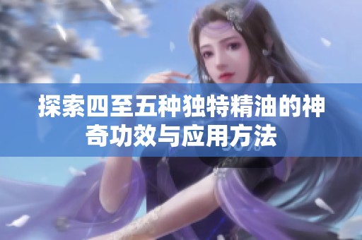 探索四至五种独特精油的神奇功效与应用方法