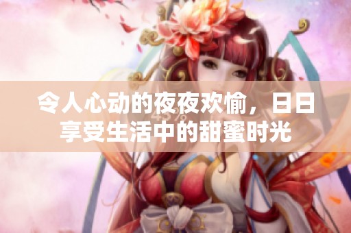 令人心动的夜夜欢愉，日日享受生活中的甜蜜时光