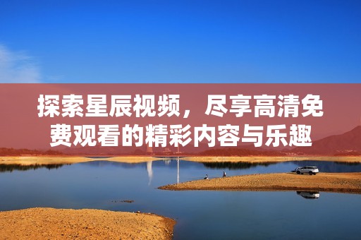 探索星辰视频，尽享高清免费观看的精彩内容与乐趣