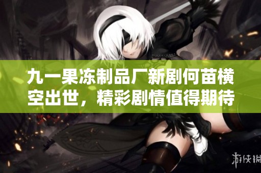 九一果冻制品厂新剧何苗横空出世，精彩剧情值得期待