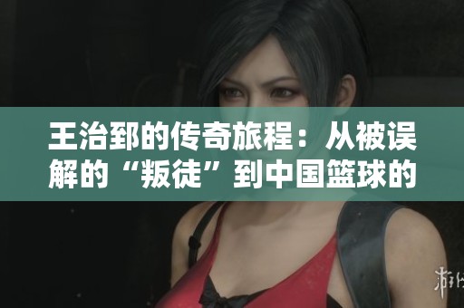 王治郅的传奇旅程：从被误解的“叛徒”到中国篮球的英雄