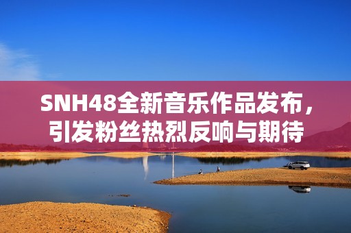 SNH48全新音乐作品发布，引发粉丝热烈反响与期待
