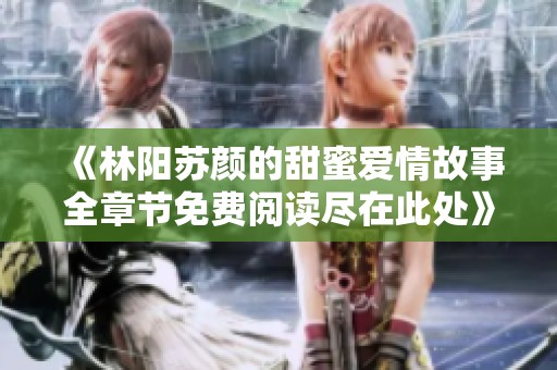《林阳苏颜的甜蜜爱情故事全章节免费阅读尽在此处》