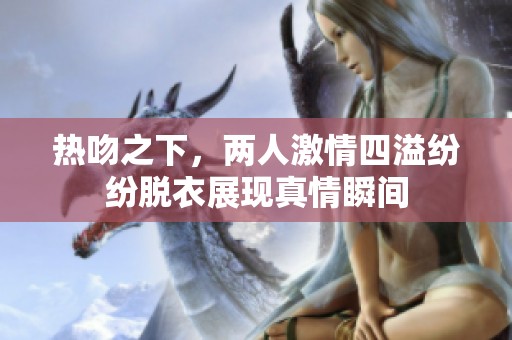 热吻之下，两人激情四溢纷纷脱衣展现真情瞬间