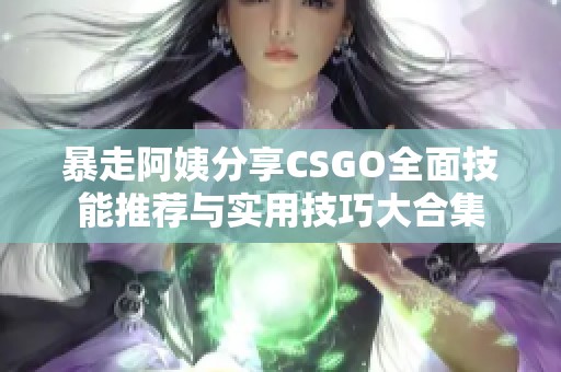 暴走阿姨分享CSGO全面技能推荐与实用技巧大合集
