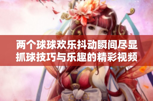 两个球球欢乐抖动瞬间尽显抓球技巧与乐趣的精彩视频