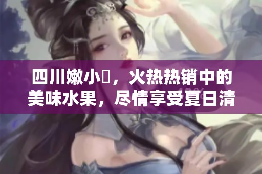 四川嫩小槡，火热热销中的美味水果，尽情享受夏日清新滋味