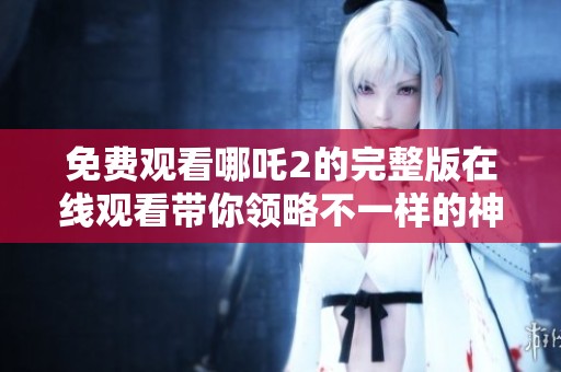 免费观看哪吒2的完整版在线观看带你领略不一样的神话冒险