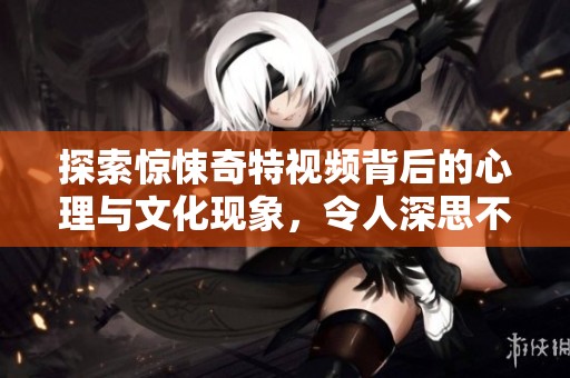 探索惊悚奇特视频背后的心理与文化现象，令人深思不已