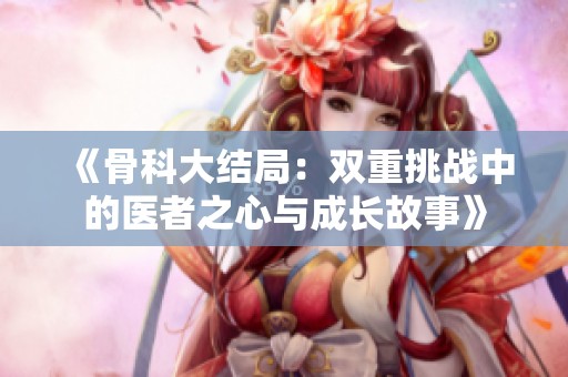 《骨科大结局：双重挑战中的医者之心与成长故事》