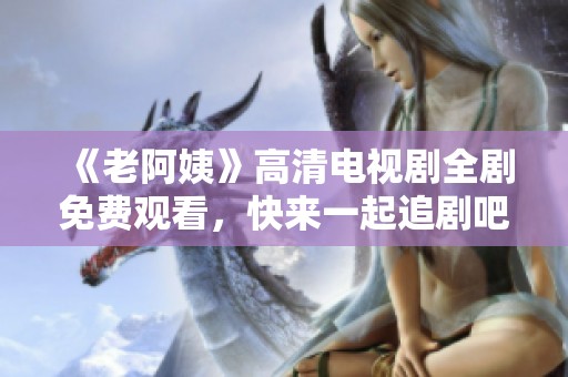 《老阿姨》高清电视剧全剧免费观看，快来一起追剧吧！