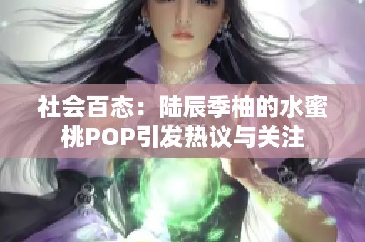 社会百态：陆辰季柚的水蜜桃POP引发热议与关注