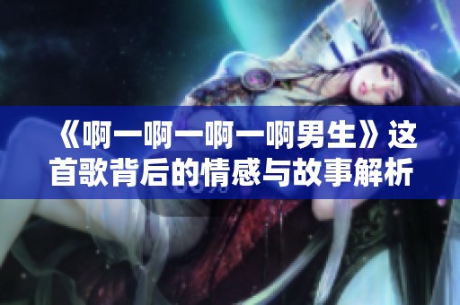 《啊一啊一啊一啊男生》这首歌背后的情感与故事解析