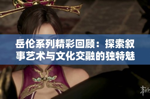 岳伦系列精彩回顾：探索叙事艺术与文化交融的独特魅力