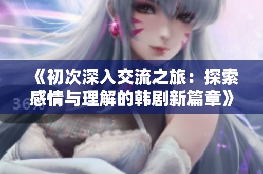 《初次深入交流之旅：探索感情与理解的韩剧新篇章》