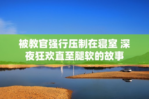 被教官强行压制在寝室 深夜狂欢直至腿软的故事