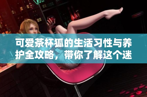 可爱茶杯狐的生活习性与养护全攻略，带你了解这个迷人的小宠物