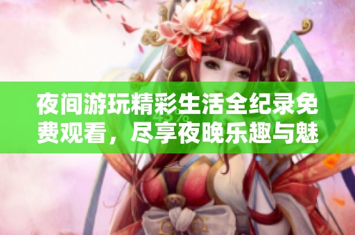 夜间游玩精彩生活全纪录免费观看，尽享夜晚乐趣与魅力