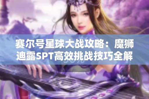 赛尔号星球大战攻略：魔狮迪露SPT高效挑战技巧全解析与实用建议