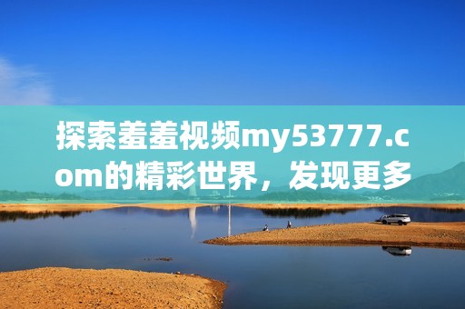 探索羞羞视频my53777.com的精彩世界，发现更多独特内容和惊喜体验