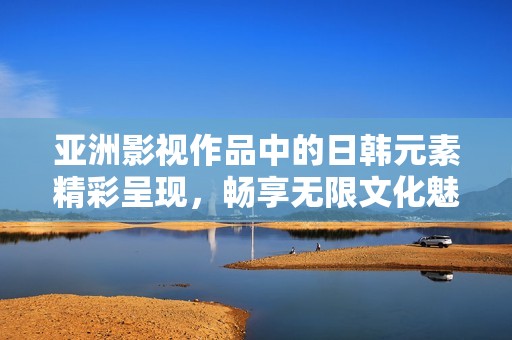 亚洲影视作品中的日韩元素精彩呈现，畅享无限文化魅力