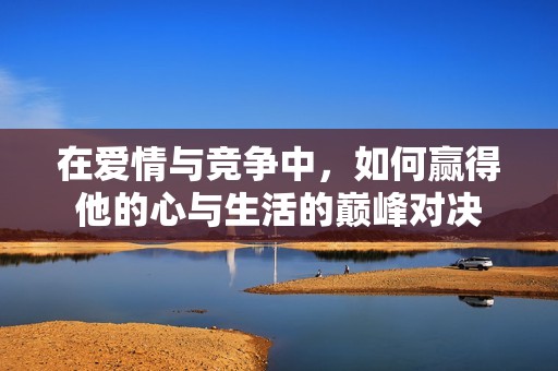 在爱情与竞争中，如何赢得他的心与生活的巅峰对决