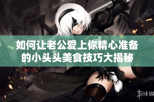 如何让老公爱上你精心准备的小头头美食技巧大揭秘